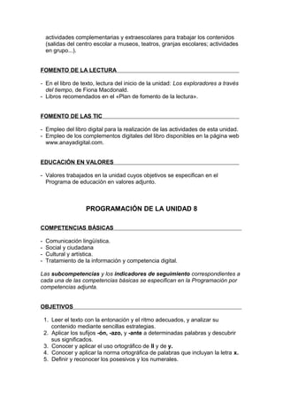 actividades complementarias y extraescolares para trabajar los contenidos
    (salidas del centro escolar a museos, teatros, granjas escolares; actividades
    en grupo...).


FOMENTO DE LA LECTURA

- En el libro de texto, lectura del inicio de la unidad: Los exploradores a través
  del tiempo, de Fiona Macdonald.
- Libros recomendados en el «Plan de fomento de la lectura».


FOMENTO DE LAS TIC

- Empleo del libro digital para la realización de las actividades de esta unidad.
- Empleo de los complementos digitales del libro disponibles en la página web
  www.anayadigital.com.


EDUCACIÓN EN VALORES

- Valores trabajados en la unidad cuyos objetivos se especifican en el
  Programa de educación en valores adjunto.



                    PROGRAMACIÓN DE LA UNIDAD 8

COMPETENCIAS BÁSICAS

-   Comunicación lingüística.
-   Social y ciudadana
-   Cultural y artística.
-   Tratamiento de la información y competencia digital.

Las subcompetencias y los indicadores de seguimiento correspondientes a
cada una de las competencias básicas se especifican en la Programación por
competencias adjunta.


OBJETIVOS

    1. Leer el texto con la entonación y el ritmo adecuados, y analizar su
       contenido mediante sencillas estrategias.
    2. Aplicar los sufijos -ón, -azo, y -ante a determinadas palabras y descubrir
       sus significados.
    3. Conocer y aplicar el uso ortográfico de ll y de y.
    4. Conocer y aplicar la norma ortográfica de palabras que incluyan la letra x.
    5. Definir y reconocer los posesivos y los numerales.
 