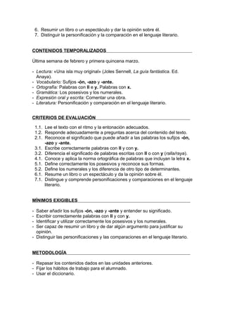 6. Resumir un libro o un espectáculo y dar la opinión sobre él.
    7. Distinguir la personificación y la comparación en el lenguaje literario.


CONTENIDOS TEMPORALIZADOS

Última semana de febrero y primera quincena marzo.

- Lectura: «Una isla muy original» (Joles Sennell, La guía fantástica. Ed.
  Anaya).
- Vocabulario: Sufijos -ón, -azo y -ante.
- Ortografía: Palabras con ll e y. Palabras con x.
- Gramática: Los posesivos y los numerales.
- Expresión oral y escrita: Comentar una obra.
- Literatura: Personificación y comparación en el lenguaje literario.


CRITERIOS DE EVALUACIÓN

    1.1. Lee el texto con el ritmo y la entonación adecuados.
    1.2. Responde adecuadamente a preguntas acerca del contenido del texto.
    2.1. Reconoce el significado que puede añadir a las palabras los sufijos -ón,
         -azo y -ante.
    3.1. Escribe correctamente palabras con ll y con y.
    3.2. Diferencia el significado de palabras escritas con ll o con y (ralla/raya).
    4.1. Conoce y aplica la norma ortográfica de palabras que incluyan la letra x.
    5.1. Define correctamente los posesivos y reconoce sus formas.
    5.2. Define los numerales y los diferencia de otro tipo de determinantes.
    6.1. Resume un libro o un espectáculo y da la opinión sobre él.
    7.1. Distingue y comprende personificaciones y comparaciones en el lenguaje
         literario.


MÍNIMOS EXIGIBLES

- Saber añadir los sufijos -ón, -azo y -ante y entender su significado.
- Escribir correctamente palabras con ll y con y.
- Identificar y utilizar correctamente los posesivos y los numerales.
- Ser capaz de resumir un libro y de dar algún argumento para justificar su
  opinión.
- Distinguir las personificaciones y las comparaciones en el lenguaje literario.


METODOLOGÍA

- Repasar los contenidos dados en las unidades anteriores.
- Fijar los hábitos de trabajo para el alumnado.
- Usar el diccionario.
 