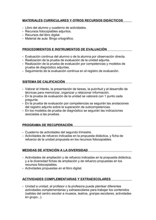 MATERIALES CURRICULARES Y OTROS RECURSOS DIDÁCTICOS

-   Libro del alumno y cuaderno de actividades.
-   Recursos fotocopiables adjuntos.
-   Recursos del libro digital.
-   Material de aula: Bingo ortográfico.


PROCEDIMIENTOS E INSTRUMENTOS DE EVALUACIÓN

- Evaluación continua del alumno o de la alumna por observación directa.
- Realización de la prueba de evaluación de la unidad adjunta.
- Realización de la prueba de evaluación por competencias y modelos de
  prueba de diagnóstico adjuntas.
- Seguimiento de la evaluación continua en el registro de evaluación.


SISTEMA DE CALIFICACIÓN

- Valorar el interés, la presentación de tareas, la pulcritud y el desarrollo de
  técnicas para memorizar, organizar y relacionar información.
- En la prueba de evaluación de la unidad se valorará con 1 punto cada
  pregunta.
- En la prueba de evaluación por competencias se seguirán las anotaciones
  del registro adjunto sobre la superación de subcompetencias.
- En los modelos de prueba de diagnóstico se seguirán las indicaciones
  asociadas a las pruebas.


PROGRAMA DE RECUPERACIÓN

- Cuaderno de actividades del segundo trimestre.
- Actividades de refuerzo indicadas en la propuesta didáctica, y ficha de
  refuerzo de la unidad propuesta en los recursos fotocopiables.


MEDIDAS DE ATENCIÓN A LA DIVERSIDAD

- Actividades de ampliación y de refuerzo indicadas en la propuesta didáctica,
  y a la diversidad fichas de ampliación y de refuerzo propuestas en los
  recursos fotocopiables.
- Actividades propuestas en el libro digital.


ACTIVIDADES COMPLEMENTARIAS Y EXTRAESCOLARES

- Unidad a unidad, el profesor o la profesora puede plantear diferentes
  actividades complementarias y extraescolares para trabajar los contenidos
  (salidas del centro escolar a museos, teatros, granjas escolares; actividades
  en grupo...).
 