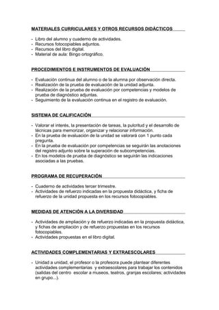 MATERIALES CURRICULARES Y OTROS RECURSOS DIDÁCTICOS

-   Libro del alumno y cuaderno de actividades.
-   Recursos fotocopiables adjuntos.
-   Recursos del libro digital.
-   Material de aula: Bingo ortográfico.


PROCEDIMIENTOS E INSTRUMENTOS DE EVALUACIÓN

- Evaluación continua del alumno o de la alumna por observación directa.
- Realización de la prueba de evaluación de la unidad adjunta.
- Realización de la prueba de evaluación por competencias y modelos de
  prueba de diagnóstico adjuntas.
- Seguimiento de la evaluación continua en el registro de evaluación.


SISTEMA DE CALIFICACIÓN

- Valorar el interés, la presentación de tareas, la pulcritud y el desarrollo de
  técnicas para memorizar, organizar y relacionar información.
- En la prueba de evaluación de la unidad se valorará con 1 punto cada
  pregunta.
- En la prueba de evaluación por competencias se seguirán las anotaciones
  del registro adjunto sobre la superación de subcompetencias.
- En los modelos de prueba de diagnóstico se seguirán las indicaciones
  asociadas a las pruebas.


PROGRAMA DE RECUPERACIÓN

- Cuaderno de actividades tercer trimestre.
- Actividades de refuerzo indicadas en la propuesta didáctica, y ficha de
  refuerzo de la unidad propuesta en los recursos fotocopiables.


MEDIDAS DE ATENCIÓN A LA DIVERSIDAD

- Actividades de ampliación y de refuerzo indicadas en la propuesta didáctica,
  y fichas de ampliación y de refuerzo propuestas en los recursos
  fotocopiables.
- Actividades propuestas en el libro digital.


ACTIVIDADES COMPLEMENTARIAS Y EXTRAESCOLARES

- Unidad a unidad, el profesor o la profesora puede plantear diferentes
  actividades complementarias y extraescolares para trabajar los contenidos
  (salidas del centro escolar a museos, teatros, granjas escolares; actividades
  en grupo...).
 