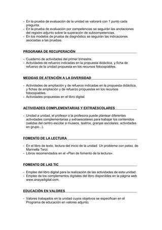 - En la prueba de evaluación de la unidad se valorará con 1 punto cada
  pregunta.
- En la prueba de evaluación por competencias se seguirán las anotaciones
  del registro adjunto sobre la superación de subcompetencias.
- En los modelos de prueba de diagnóstico se seguirán las indicaciones
  asociadas a las pruebas.


PROGRAMA DE RECUPERACIÓN

- Cuaderno de actividades del primer trimestre.
- Actividades de refuerzo indicadas en la propuesta didáctica, y ficha de
  refuerzo de la unidad propuesta en los recursos fotocopiables.


MEDIDAS DE ATENCIÓN A LA DIVERSIDAD

- Actividades de ampliación y de refuerzo indicadas en la propuesta didáctica,
  y fichas de ampliación y de refuerzo propuestas en los recursos
  fotocopiables.
- Actividades propuestas en el libro digital.


ACTIVIDADES COMPLEMENTARIAS Y EXTRAESCOLARES

- Unidad a unidad, el profesor o la profesora puede plantear diferentes
  actividades complementarias y extraescolares para trabajar los contenidos
  (salidas del centro escolar a museos, teatros, granjas escolares; actividades
  en grupo...).


FOMENTO DE LA LECTURA

- En el libro de texto, lectura del inicio de la unidad: Un problema con patas, de
  Marinella Terzi.
- Libros recomendados en el «Plan de fomento de la lectura».


FOMENTO DE LAS TIC

- Empleo del libro digital para la realización de las actividades de esta unidad.
- Empleo de los complementos digitales del libro disponibles en la página web
  www.anayadigital.com.


EDUCACIÓN EN VALORES

- Valores trabajados en la unidad cuyos objetivos se especifican en el
  Programa de educación en valores adjunto.
 