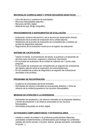 MATERIALES CURRICULARES Y OTROS RECURSOS DIDÁCTICOS

-   Libro del alumno y cuaderno de actividades.
-   Recursos fotocopiables adjuntos.
-   Recursos del libro digital.
-   Material de aula: Bingo ortográfico.


PROCEDIMIENTOS E INSTRUMENTOS DE EVALUACIÓN

- Evaluación continua del alumno o de la alumna por observación directa.
- Realización de la prueba de evaluación de la unidad adjunta.
- Realización de la prueba de evaluación por competencias y modelos de
  prueba de diagnóstico adjuntas.
- Seguimiento de la evaluación continua en el registro de evaluación.


SISTEMA DE CALIFICACIÓN

- Valorar el interés, la presentación de tareas, la pulcritud y el desarrollo de
  técnicas para memorizar, organizar y relacionar información.
- En la prueba de evaluación de la unidad se valorará con 1 punto cada
  pregunta.
- En la prueba de evaluación por competencias se seguirán las anotaciones
  del registro adjunto sobre la superación de subcompetencias.
- En los modelos de prueba de diagnóstico se seguirán las indicaciones
  asociadas a las pruebas.


PROGRAMA DE RECUPERACIÓN

- Cuaderno de actividades del tercer trimestre.
- Actividades de refuerzo indicadas en la propuesta didáctica, y ficha de
  refuerzo de la unidad propuesta en los recursos fotocopiables.


MEDIDAS DE ATENCIÓN A LA DIVERSIDAD

- Actividades de ampliación y de refuerzo indicadas en la propuesta didáctica,
  y fichas de ampliación y de refuerzo propuestas en los recursos
  fotocopiables.
- Actividades propuestas en el libro digital.


ACTIVIDADES COMPLEMENTARIAS Y EXTRAESCOLARES

- Unidad a unidad, el profesor o la profesora puede plantear diferentes
  actividades complementarias y extraescolares para trabajar los contenidos
  (salidas del centro escolar a museos, teatros, granjas escolares; actividades
  en grupo...).
 