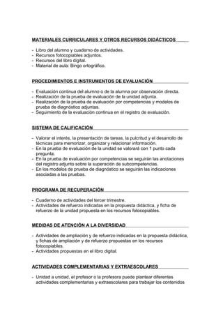 MATERIALES CURRICULARES Y OTROS RECURSOS DIDÁCTICOS

-   Libro del alumno y cuaderno de actividades.
-   Recursos fotocopiables adjuntos.
-   Recursos del libro digital.
-   Material de aula: Bingo ortográfico.


PROCEDIMIENTOS E INSTRUMENTOS DE EVALUACIÓN

- Evaluación continua del alumno o de la alumna por observación directa.
- Realización de la prueba de evaluación de la unidad adjunta.
- Realización de la prueba de evaluación por competencias y modelos de
  prueba de diagnóstico adjuntas.
- Seguimiento de la evaluación continua en el registro de evaluación.


SISTEMA DE CALIFICACIÓN

- Valorar el interés, la presentación de tareas, la pulcritud y el desarrollo de
  técnicas para memorizar, organizar y relacionar información.
- En la prueba de evaluación de la unidad se valorará con 1 punto cada
  pregunta.
- En la prueba de evaluación por competencias se seguirán las anotaciones
  del registro adjunto sobre la superación de subcompetencias.
- En los modelos de prueba de diagnóstico se seguirán las indicaciones
  asociadas a las pruebas.


PROGRAMA DE RECUPERACIÓN

- Cuaderno de actividades del tercer trimestre.
- Actividades de refuerzo indicadas en la propuesta didáctica, y ficha de
  refuerzo de la unidad propuesta en los recursos fotocopiables.


MEDIDAS DE ATENCIÓN A LA DIVERSIDAD

- Actividades de ampliación y de refuerzo indicadas en la propuesta didáctica,
  y fichas de ampliación y de refuerzo propuestas en los recursos
  fotocopiables.
- Actividades propuestas en el libro digital.


ACTIVIDADES COMPLEMENTARIAS Y EXTRAESCOLARES

- Unidad a unidad, el profesor o la profesora puede plantear diferentes
  actividades complementarias y extraescolares para trabajar los contenidos
 