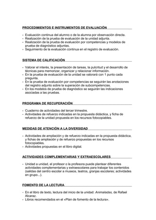 PROCEDIMIENTOS E INSTRUMENTOS DE EVALUACIÓN

- Evaluación continua del alumno o de la alumna por observación directa.
- Realización de la prueba de evaluación de la unidad adjunta.
- Realización de la prueba de evaluación por competencias y modelos de
  prueba de diagnóstico adjuntas.
- Seguimiento de la evaluación continua en el registro de evaluación.


SISTEMA DE CALIFICACIÓN

- Valorar el interés, la presentación de tareas, la pulcritud y el desarrollo de
  técnicas para memorizar, organizar y relacionar información.
- En la prueba de evaluación de la unidad se valorará con 1 punto cada
  pregunta.
- En la prueba de evaluación por competencias se seguirán las anotaciones
  del registro adjunto sobre la superación de subcompetencias.
- En los modelos de prueba de diagnóstico se seguirán las indicaciones
  asociadas a las pruebas.


PROGRAMA DE RECUPERACIÓN

- Cuaderno de actividades del tercer trimestre.
- Actividades de refuerzo indicadas en la propuesta didáctica, y ficha de
  refuerzo de la unidad propuesta en los recursos fotocopiables.


MEDIDAS DE ATENCIÓN A LA DIVERSIDAD

- Actividades de ampliación y de refuerzo indicadas en la propuesta didáctica,
  y fichas de ampliación y de refuerzo propuestas en los recursos
  fotocopiables.
- Actividades propuestas en el libro digital.


ACTIVIDADES COMPLEMENTARIAS Y EXTRAESCOLARES

- Unidad a unidad, el profesor o la profesora puede plantear diferentes
  actividades complementarias y extraescolares para trabajar los contenidos
  (salidas del centro escolar a museos, teatros, granjas escolares; actividades
  en grupo...).


FOMENTO DE LA LECTURA

- En el libro de texto, lectura del inicio de la unidad: Animaladas, de Rafael
  Alcaraz.
- Libros recomendados en el «Plan de fomento de la lectura».
 