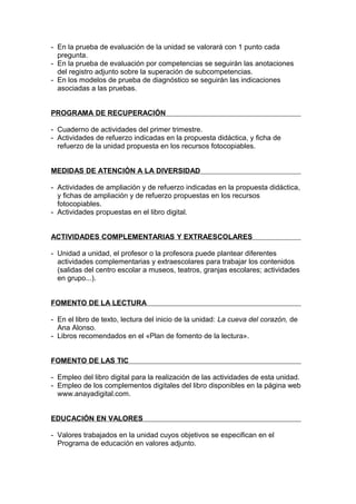 - En la prueba de evaluación de la unidad se valorará con 1 punto cada
  pregunta.
- En la prueba de evaluación por competencias se seguirán las anotaciones
  del registro adjunto sobre la superación de subcompetencias.
- En los modelos de prueba de diagnóstico se seguirán las indicaciones
  asociadas a las pruebas.


PROGRAMA DE RECUPERACIÓN

- Cuaderno de actividades del primer trimestre.
- Actividades de refuerzo indicadas en la propuesta didáctica, y ficha de
  refuerzo de la unidad propuesta en los recursos fotocopiables.


MEDIDAS DE ATENCIÓN A LA DIVERSIDAD

- Actividades de ampliación y de refuerzo indicadas en la propuesta didáctica,
  y fichas de ampliación y de refuerzo propuestas en los recursos
  fotocopiables.
- Actividades propuestas en el libro digital.


ACTIVIDADES COMPLEMENTARIAS Y EXTRAESCOLARES

- Unidad a unidad, el profesor o la profesora puede plantear diferentes
  actividades complementarias y extraescolares para trabajar los contenidos
  (salidas del centro escolar a museos, teatros, granjas escolares; actividades
  en grupo...).


FOMENTO DE LA LECTURA

- En el libro de texto, lectura del inicio de la unidad: La cueva del corazón, de
  Ana Alonso.
- Libros recomendados en el «Plan de fomento de la lectura».


FOMENTO DE LAS TIC

- Empleo del libro digital para la realización de las actividades de esta unidad.
- Empleo de los complementos digitales del libro disponibles en la página web
  www.anayadigital.com.


EDUCACIÓN EN VALORES

- Valores trabajados en la unidad cuyos objetivos se especifican en el
  Programa de educación en valores adjunto.
 