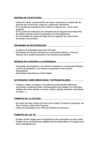 SISTEMA DE CALIFICACIÓN

- Valorar el interés, la presentación de tareas, la pulcritud y el desarrollo de
  técnicas para memorizar, organizar y relacionar información.
- En la prueba de evaluación de la unidad se valorará con 1 punto cada
  pregunta.
- En la prueba de evaluación por competencias se seguirán las anotaciones
  del registro adjunto sobre la superación de subcompetencias.
- En los modelos de prueba de diagnóstico se seguirán las indicaciones
  asociadas a las pruebas.


PROGRAMA DE RECUPERACIÓN

- Cuaderno de actividades del primer trimestre.
- Actividades de refuerzo indicadas en la propuesta didáctica, y ficha de
  refuerzo de la unidad propuesta en los recursos fotocopiables.


MEDIDAS DE ATENCIÓN A LA DIVERSIDAD

- Actividades de ampliación y de refuerzo indicadas en la propuesta didáctica,
  y fichas de ampliación y de refuerzo propuestas en los recursos
  fotocopiables.
- Actividades propuestas en el libro digital.


ACTIVIDADES COMPLEMENTARIAS Y EXTRAESCOLARES

- Unidad a unidad, el profesor o la profesora puede plantear diferentes
  actividades complementarias y extraescolares para trabajar los contenidos
  (salidas del centro escolar a museos, teatros, granjas escolares; actividades
  en grupo...).


FOMENTO DE LA LECTURA

- En el libro de texto, lectura del inicio de la unidad: El viaje de Livingstone, de
  Piero Ventura y Gian Carlo Ceserani.
- Libros recomendados en el «Plan de fomento de la lectura».


FOMENTO DE LAS TIC

- Empleo del libro digital para la realización de las actividades de esta unidad.
- Empleo de los complementos digitales del libro disponibles en la página web
  www.anayadigital.com.
 
