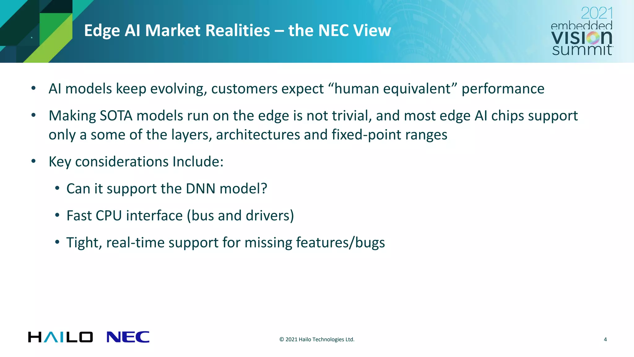 © 2021 Hailo Technologies Ltd.
Edge AI Market Realities – the NEC View
• AI models keep evolving, customers expect “human equivalent” performance
• Making SOTA models run on the edge is not trivial, and most edge AI chips support
only a some of the layers, architectures and fixed-point ranges
• Key considerations Include:
• Can it support the DNN model?
• Fast CPU interface (bus and drivers)
• Tight, real-time support for missing features/bugs
4
 