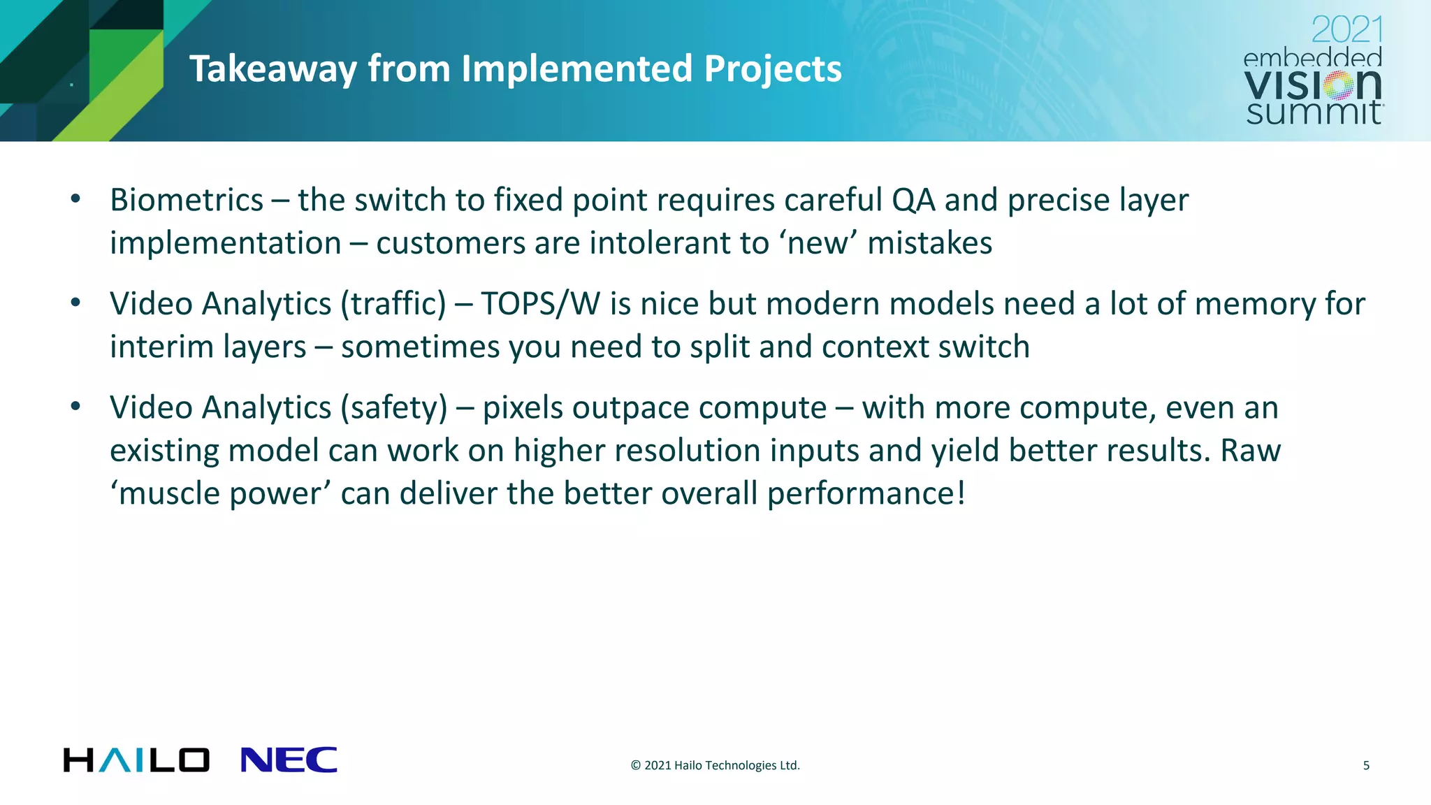 © 2021 Hailo Technologies Ltd.
Takeaway from Implemented Projects
• Biometrics – the switch to fixed point requires careful QA and precise layer
implementation – customers are intolerant to ‘new’ mistakes
• Video Analytics (traffic) – TOPS/W is nice but modern models need a lot of memory for
interim layers – sometimes you need to split and context switch
• Video Analytics (safety) – pixels outpace compute – with more compute, even an
existing model can work on higher resolution inputs and yield better results. Raw
‘muscle power’ can deliver the better overall performance!
5
 