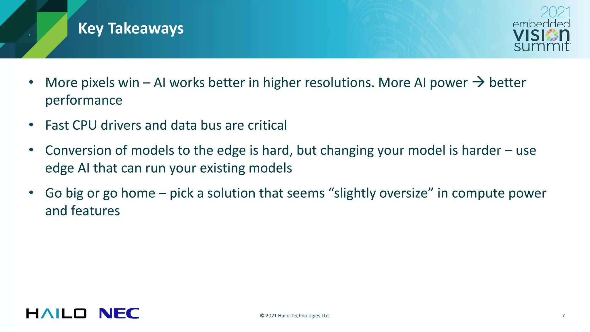 © 2021 Hailo Technologies Ltd.
Key Takeaways
• More pixels win – AI works better in higher resolutions. More AI power → better
performance
• Fast CPU drivers and data bus are critical
• Conversion of models to the edge is hard, but changing your model is harder – use
edge AI that can run your existing models
• Go big or go home – pick a solution that seems “slightly oversize” in compute power
and features
7
 