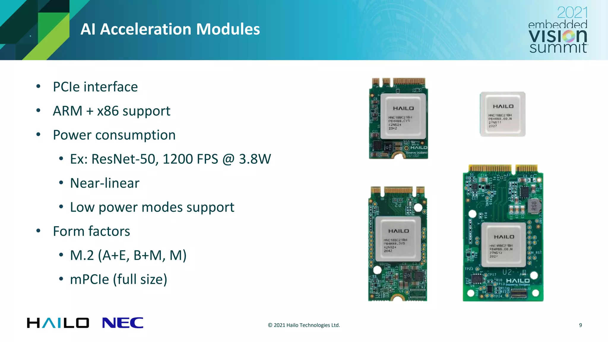 © 2021 Hailo Technologies Ltd.
AI Acceleration Modules
• PCIe interface
• ARM + x86 support
• Power consumption
• Ex: ResNet-50, 1200 FPS @ 3.8W
• Near-linear
• Low power modes support
• Form factors
• M.2 (A+E, B+M, M)
• mPCIe (full size)
9
 
