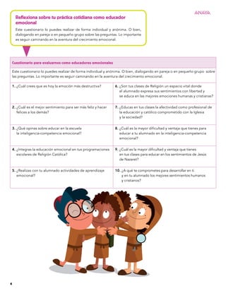 Cuestionario para evaluarnos como educadores emocionales
Este cuestionario lo puedes realizar de forma individual y anónima. O bien, dialogando en pareja o en pequeño grupo sobre
las preguntas. Lo importante es seguir caminando en la aventura del crecimiento emocional.
1. 
¿Cuál crees que es hoy la emoción más destructiva? 6. 
¿Son tus clases de Religión un espacio vital donde
el alumnado expresa sus sentimientos con libertad y
se educa en las mejores emociones humanas y cristianas?
2. 
¿Cuál es el mejor sentimiento para ser más feliz y hacer
felices a los demás?
7. 
¿Educas en tus clases la afectividad como profesional de
la educación y católico comprometido con la Iglesia
y la sociedad?
3. 
¿Qué opinas sobre educar en la escuela
la inteligencia-competencia emocional?
8. 
¿Cuál es la mayor dificultad y ventaja que tienes para
educar a tu alumnado en la inteligencia-competencia
emocional?
4. 
¿Integras la educación emocional en tus programaciones
escolares de Religión Católica?
9. 
¿Cuál es la mayor dificultad y ventaja que tienes
en tus clases para educar en los sentimientos de Jesús
de Nazaret?
5. 
¿Realizas con tu alumnado actividades de aprendizaje
emocional?
10. 
¿A qué te comprometes para desarrollar en ti
y en tu alumnado los mejores sentimientos humanos
y cristianos?
Reflexiona sobre tu práctica cotidiana como educador
emocional
Este cuestionario lo puedes realizar de forma individual y anónima. O bien,
dialogando en pareja o en pequeño grupo sobre las preguntas. Lo importante
es seguir caminando en la aventura del crecimiento emocional.
4
 