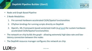© 2021 Luxonis
DepthAI Pipeline Builder (Gen2)
10
• Node and Graph Based Pipeline
• 3 Node Modalities:
1. Pre-canned Hardware-accelerated CV/AI/Spatial functionalities
2. CPython bindings for running scripts directly on DepthAI
3. OpenCL, ML-Framework-based vectorized math (e.g here) for custom hardware-
accelerated CV/AI/Spatial functionalities
• The network on chip builds the graph - allowing extremely high data-rate and low-
latency connection between the nodes
• The DepthAI resource manager configures the network on chip
 