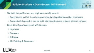 © 2021 Luxonis
Built for Products – Open-Source, MIT-Licensed
• We built the platform as we, engineers, would want it:
• Open Source so that it can be autonomously integrated into other codebases
• Permissively licensed; it can be built into closed-source systems without concern
• DepthAI is Open-Source and MIT-Licensed
• Hardware
• Firmware
• Software
• ML-Training & Resources
13
 