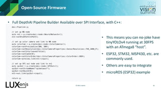 © 2021 Luxonis
Open-Source Firmware
• Full DepthAI Pipeline Builder Available over SPI Interface, with C++:
16
• This means you can no-joke have
tinyYOLOv4 running at 30FPS
with an ATmega8 “host”.
• ESP32, STM32, MSP430, etc. are
commonly used.
• Others are easy to integrate
• microROS (ESP32) example
 