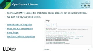 © 2021 Luxonis
Open-Source Software
• Permissively (MIT-) Licensed so that closed-source products can be built royalty-free.
• We built this how we would want it.
• Python and C++ API parity
• ROS1 and ROS2 Integration
• Unity Plugin
• Wealth of reference pipelines
17
 