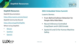 © 2021 Luxonis
DepthAI Resources
19
2021 Embedded Vision Summit
Luxonis Demos:
• From-Behind Collision Detection for
People Who Ride Bikes
• Neural-Inference-Controlled
Crop/Zoom and H.265 Encode
• Spatial AI and CV for Human Machine
Safety
DepthAI Resources
DepthAI Documentation
https://docs.luxonis.com/en/latest/
DepthAI Community Discord
https://discord.gg/EPsZHkg9Nx
Where to buy DepthAI:
• Mouser
• Sparkfun
• OpenCV
 