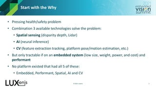 © 2021 Luxonis
Start with the Why
• Pressing health/safety problem
• Combination 3 available technologies solve the problem:
• Spatial sensing (disparity depth, Lidar)
• AI (neural inference)
• CV (feature extraction tracking, platform pose/motion estimation, etc.)
• But only tractable if on an embedded system (low size, weight, power, and cost) and
performant
• No platform existed that had all 5 of these:
• Embedded, Performant, Spatial, AI and CV
2
 