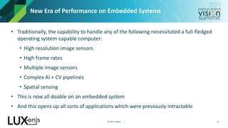 © 2021 Luxonis
New Era of Performance on Embedded Systems
• Traditionally, the capability to handle any of the following necessitated a full-fledged
operating system-capable computer:
• High resolution image sensors
• High frame rates
• Multiple image sensors
• Complex AI + CV pipelines
• Spatial sensing
• This is now all doable on an embedded system
• And this opens up all sorts of applications which were previously intractable
6
 