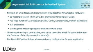 © 2021 Luxonis
Asymmetric Multi-Processor Embedded System
• Network on Chip (NoC) architecture allows tying together AI/CV/Spatial hardware:
• 16 Vector processors (think GPU, but architected for computer vision)
• ~20 fixed-function CV processors (Harris, Canny, warp/dewarp, motion estimation)
• 2 AI processors
• 1 semi-global-matching disparity-depth hardware block
• The network on chip is prioritizable, so that it’s selectable which functions drink from
the fire-hose of the high-resolution sensor(s)
• Our DepthAI Pipeline Builder allows quick/easy configuration for your application
9
 