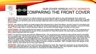 OUR COVER VERSUS ARCTIC MONKEYS
COMPARING THE FRONT COVER
• COLOUR: The front cover for our album artwork is monochromatic which is very stereotypical of an indie-rock
album artwork. For example, the cover for Arctic Monkey’s album “AM” is also black and white. We chose to go with
this convention for the font cover as we wanted indie-rock fans to know the genre of the album before they listened
to the music.
• FACES: We chose to sketch our lead singers face because this is their first album, we don’t want it to be about just
the singer but the band as a whole. The sketch we used could easily be any of the band members, not just the lead
singer. This is also seen in Arctic Monkey’s album, as not even the lead singer is shown on the cover.
• POSITIONING: We have positioned the sketch of our lead singer slightly off centre to the right. This is because our
band members are all equal and as part of the convention for indie-rock bands, the way they are presented to the
fans is less important than the music.
• FONT: For the front cover we used two different fonts. This is because we wanted to show off the band’s versatility
but in a subtle way. The first font was for the bands name “Nothing to Kings” and was sketched so it looked rushed
and blended nicely with the drawing behind it. The second font we used was for the album name. We chose the font
“American Typewriter” as we thought that it not only suited the sketches, but the genre and style of the music the
band is creating. Arctic Monkeys didn’t need to put their name on the album cover as they are so well known in the
music industry, and they tried to put the album’s name a subtly as possible. “AM” is hidden within the design of the
cover, which is very clever and is very eye-catching.
• ARTWORK: Obviously our front cover has been sketched by hand. We chose this approach as we thought that it
instilled the indie-rock genre in an obvious, yet interesting way. Similarly, “AM” has a graphic design that suits their
music style but stands out to consumers in comparison to other bands albums.
 