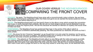 OUR COVER VERSUS THE NEIGHBOURHOOD
COMPARING THE FRONT COVER
• COLOUR: Yet again, The Neighbourhood have gone with a monochromatic colour scheme, like we have.
We followed this common convention within the indie-rock genre as we wanted the bands audience to know
what music is was before listening to it.
• FACES: The Neighbourhood hasn’t put the band’s faces on the album cover which accepts the convention
that music is more important than portraits. We did use our lead singers portrait, but we sketched it out as
opposed to using the original photo. We did this because we wanted an element of mystery that would draw
in indie-rock fans.
• POSITIONING: The Neighbourhood has positioned their logo in the centre of the album which is
symmetrical which is therefore aesthetically pleasing. We have positioned our sketches off-centre so that it
looks artistic.
• FONT: We chose the font “American Typewriter” as we thought that it not only suited the sketches, but the genre
and style of the music the band is creating. The Neighbourhood has no writing on the cover of their album, but their
images are obviously computer generated and look very professional.
• ARTWORK: The artwork on The Neighbourhood’s album is very fitting with the indie-rock genre as it tells
you nothing about the artists, it only gives you a hint towards what type of music has been created. Our
sketches also don’t give much away about the artist, only the music. We did this on purpose because we
didn't want music fans to judge the band on the way they looked or what they wore, so we sketched them.
 