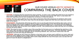 OUR COVER VERSUS ARCTIC MONKEYS
COMPARING THE BACK COVER
• COLOUR: In keeping with the monochrome colour scheme, our back cover is black with white font as we wanted to
give a larger insight into the emotions but into the album. The back cover the the “AM” album is also black with
white font, signifying that we have accepted this convention of indie-rock albums.
• FACES: We have used a still from the music video on the back of the album because we wanted to show some
inspiration we had when filming the video. Also the still will spark intrigue with their fans and make them want to
listen to the album.
• POSITIONING: We placed the still at the top of the cover as we thought it framed everything else nicely, and it is
the first thing you look at which suggests that the image is important (which it is). The reason why the songs are
listed and slightly to the right is because we wanted it to look a bit scruffier than if it were central. Arctic Monkeys
have only put their logo on the back cover slightly to the left. Their positioning has meant that they are not simplistic
but they are being organic.
• FONT: We chose to scan in a written copy of the song titles for the back cover so it reflected the sketches on the
front cover. Also, the style of writing matches the laid back, calm vibe of the music. The Arctic Monkeys, however;
have chosen the font that they generally use for everything (website, ads, CDs) which means that a fan will
recognise it an know who they are listening to.
• ARTWORK: Although we don’t have any artwork on the back cover, we have used a still from our music video and
edited the colour slightly so that it fades nicely into a black background. We have mirrored the artwork seen on the
front cover by handwriting the song titles which works really well with the rest of the back cover, but also with the
genre of music the album is categorised in.
 