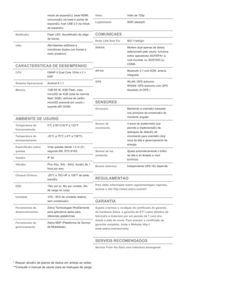 mdulo de expans£o); sada HDMI;
comunica£o via base e portas de
expans£o; host USB 2.0 via mdulo
de expans£o
Notifica£o Flash LED; decodifica£o de cdigo
de barras
udio Alto-falantes est©reos e
microfones duplos (um frontal e
outro posterior)
CARACTERSTICAS DE DESEMPENHO
CPU OMAP 4 Dual Core 1GHz x 2 +
DSP
Sistema Operacional Android 4.1.1
Memria 1GB RA M, 4GB Flash, mais
microSD de 4GB (total de memria
flash: 8GB); ranhura de cart£o
microSD acessvel por usurio (
suporta at© 32GB)
AMBIENTE DE USURIO
Temperatura de
funcionamento
0°C a 50°C/32°F a 122°F
Temperatura de
armazenamento
-20°C a 70°C (-4°F a 158°F)
Especifica£o sobre
quedas
Vrias quedas desde 1,2 m (4')
segundo MIL STD 810G
Veda£o IP 54
Vibra£o Pico 4Gs, 5Hz - 2kHz, dura£o de 1
hora por eixo
Choque t©rmico -20°C a 70C/-4F a 158°F de rpida
transi£o
ESD 15kv por ar, 8kv por contato, 2kv
de carga no corpo
Umidade 10% - 95% de umidade relativa
sem condensa£o
Ferramentas de
desenvolvimento
Zebra Technologies RhoElements
para aplicativos aptos para
diferentes plataformas
Ferramentas de
gerenciamento
Zebra MSP (Plataforma de Servios
de Mobilidade)
Vdeo Vdeo de 720p
Legibilidade 9000 velas/p©
COMUNICAES
Rede LAN Sem Fio 802.11a/b/g/n
WWAN Modem dual apenas de dados,
selecionado pelo usurio; funciona
sobre operadores 4G/HSPA+ a
nvel mundial, ou 3G/EVDO ou
CDMA
WPAN Bluetooth 2.1 com EDR; antena
integrada
GPS WLAN: GPS autnomo
WWAN: GPS autnomo com GPS
Assistido (A-GPS )
SENSORES
Giroscpio Mantendo a orienta£o baseada
nos princpios da conserva£o do
momento angular
Sensor de
movimento
3 eixos de acelermetro que
permite a implementa£o de
aplicaµes de detec£o de
movimento para orienta£o din¢
mica da tela e gerenciamento de
energia
Sensor de luz
ambiente
Ajusta automaticamente o brilho
da tela e do teclado e visor
luminoso
Bssola eletrnica Independente GPS n£o depende
REGULAMENTAO
Para obter informaµes sobre regulamentaµes vigentes,
acesse o site http://www.zebra.com/et1
GARANTIA
Sujeita a termos e condiµes do certificado de garantia
do hardware Zebra, a garantia do ET1 cobre defeitos de
fabrica£o e materiais por um perodo de 1 (um) ano
desde a data do envio. Para acessar o certificado de
garantia completo, visite o Website http://
www.zebra.com/warranty
SERVIOS RECOMENDADOS
Service From the Start com cobertura abrangente
* Requer ativa£o de planos de dados em ambas as redes.
**Consulte o manual de usurio para as instruµes de carga.
 