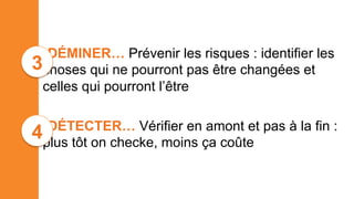 • DÉMINER… Prévenir les risques : identifier les
choses qui ne pourront pas être changées et
celles qui pourront l’être
• DÉTECTER… Vérifier en amont et pas à la fin :
plus tôt on checke, moins ça coûte
4
3