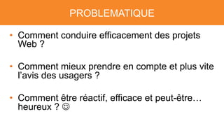 PROBLEMATIQUE
• Comment conduire efficacement des projets
Web ?
• Comment mieux prendre en compte et plus vite
l’avis des usagers ?
• Comment être réactif, efficace et peut-être…
heureux ? J