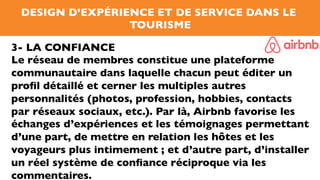 DESIGN D’EXPÉRIENCE ET DE SERVICE DANS LE
TOURISME
3- LA CONFIANCE
Le réseau de membres constitue une plateforme
communautaire dans laquelle chacun peut éditer un
proﬁl détaillé et cerner les multiples autres
personnalités (photos, profession, hobbies, contacts
par réseaux sociaux, etc.). Par là, Airbnb favorise les
échanges d’expériences et les témoignages permettant
d’une part, de mettre en relation les hôtes et les
voyageurs plus intimement ; et d’autre part, d’installer
un réel système de conﬁance réciproque via les
commentaires.
 