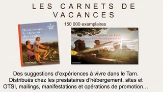 L E S C A R N E T S D E
V A C A N C E S
150 000 exemplaires
Des suggestions d’expériences à vivre dans le Tarn.
Distribués chez les prestataires d’hébergement, sites et
OTSI, mailings, manifestations et opérations de promotion…
 
