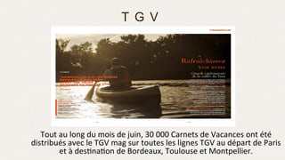 Tout	
  au	
  long	
  du	
  mois	
  de	
  juin,	
  30	
  000	
  Carnets	
  de	
  Vacances	
  ont	
  été	
  
distribués	
  avec	
  le	
  TGV	
  mag	
  sur	
  toutes	
  les	
  lignes	
  TGV	
  au	
  départ	
  de	
  Paris	
  
et	
  à	
  des>na>on	
  de	
  Bordeaux,	
  Toulouse	
  et	
  Montpellier.	
  
T G V
 
