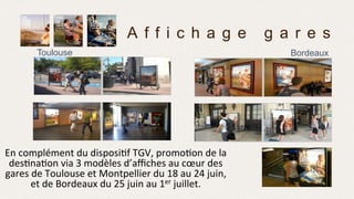 Toulouse
A f f i c h a g e g a r e s
Bordeaux
En	
  complément	
  du	
  disposi>f	
  TGV,	
  promo>on	
  de	
  la	
  
des>na>on	
  via	
  3	
  modèles	
  d’aﬃches	
  au	
  cœur	
  des	
  
gares	
  de	
  Toulouse	
  et	
  Montpellier	
  du	
  18	
  au	
  24	
  juin,	
  
et	
  de	
  Bordeaux	
  du	
  25	
  juin	
  au	
  1er	
  juillet.	
  
 