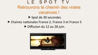 „ Spot	
  de	
  30	
  secondes	
  
„ Chaines	
  na>onales	
  France	
  2,	
  France	
  3	
  et	
  France	
  5	
  
„ Diﬀusion	
  du	
  12	
  au	
  28	
  juin.	
  
	
  
	
  
L E S P O T T V
Retrouvons le chemin des vraies
vacances !
 