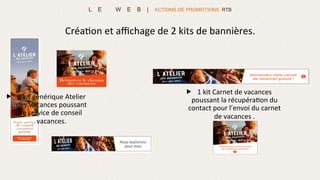 L E W E B | ACTIONS DE PROMOTIONS RTB
„  1	
  kit	
  générique	
  Atelier	
  
des	
  Vacances	
  poussant	
  
le	
  service	
  de	
  conseil	
  
vacances.	
  
Créa>on	
  et	
  aﬃchage	
  de	
  2	
  kits	
  de	
  bannières.	
  
„  1	
  kit	
  Carnet	
  de	
  vacances	
  
poussant	
  la	
  récupéra>on	
  du	
  
contact	
  pour	
  l’envoi	
  du	
  carnet	
  
de	
  vacances	
  .	
  
	
  
 