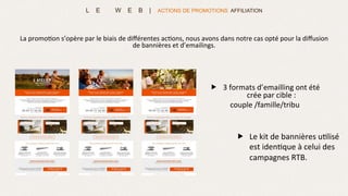 L E W E B | ACTIONS DE PROMOTIONS AFFILIATION
„  Le	
  kit	
  de	
  bannières	
  u>lisé	
  
est	
  iden>que	
  à	
  celui	
  des	
  
campagnes	
  RTB.	
  	
  
La	
  promo>on	
  s’opère	
  par	
  le	
  biais	
  de	
  diﬀérentes	
  ac>ons,	
  nous	
  avons	
  dans	
  notre	
  cas	
  opté	
  pour	
  la	
  diﬀusion	
  
de	
  bannières	
  et	
  d’emailings.	
  	
  
„  3	
  formats	
  d’emailling	
  ont	
  été	
  
crée	
  par	
  cible	
  :	
  	
  
couple	
  /famille/tribu	
  
	
  
	
  
 