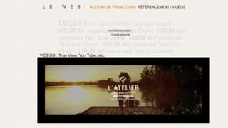 L’ATELIER des vacances Tarn Sud-Ouest
L’ATELIER des vacances Tarn Sud-Ouest L’ATELIER des
vacances Tarn Sud-Ouest L’ATELIER des vacances
Tarn Sud-Ouest L’ATELIER des vacances Tarn Sud-
Ouest L’ATELIER des vacances Tarn Sud-Ouest
L’ATELIER des vacances
REFERENCEMENT :
Google adwords
VIDEOS : True View, You Tube, etc.
L E W E B | ACTIONS DE PROMOTIONS RÉFÉRENCEMENT / VIDÉOS
 