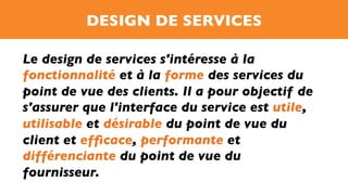 DESIGN DE SERVICES
Le design de services s'intéresse à la
fonctionnalité et à la forme des services du
point de vue des clients. Il a pour objectif de
s'assurer que l'interface du service est utile,
utilisable et désirable du point de vue du
client et efﬁcace, performante et
différenciante du point de vue du
fournisseur.
 