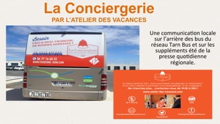 La Conciergerie
PAR L’ATELIER DES VACANCES
Une	
  communica>on	
  locale	
  
sur	
  l’arrière	
  des	
  bus	
  du	
  
réseau	
  Tarn	
  Bus	
  et	
  sur	
  les	
  
suppléments	
  été	
  de	
  la	
  
presse	
  quo>dienne	
  
régionale.	
  
	
  
 