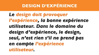 DESIGN D’EXPÉRIENCE
Le design doit provoquer
l’expérience, la bonne expérience
utilisateur. Dans le domaine du
design d’expérience, le design,
seul, n’est rien s’il ne prend pas
en compte l’expérience
utilisateur.
 