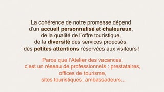 La cohérence de notre promesse dépend
d’un accueil personnalisé et chaleureux,
de la qualité de l’offre touristique,
de la diversité des services proposés,
des petites attentions réservées aux visiteurs !
Parce que l’Atelier des vacances,
c’est un réseau de professionnels : prestataires,
offices de tourisme,
sites touristiques, ambassadeurs...
 