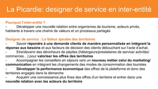 La Picardie: designer de service en inter-entité
Pourquoi l’inter-entité ?
- Développer une nouvelle relation entre organismes de tourisme, acteurs privés,
habitants à travers une chaîne de valeurs et un processus partagés
Designer de service : La Valeur ajoutée des territoires
- Savoir répondre à une demande clients de manière personnalisée en intégrant la
réponse aux besoins et aux facteurs de décision des clients débouchant sur l’acte d’achat.
- Etre/devenir des dénicheurs de pépites (hébergeurs/prestataires de service/ activités/
commerces…) pour valoriser les offres des territoires
- Accompagner les conseillers en séjours vers un nouveau métier celui du marketing/
communication en intégrant les changements des modes de consommation des touristes
- Développer la performance économique des offres de la plateforme et donc des
territoires engagés dans la démarche
- Acquérir une connaissance plus fines des offres d’un territoire et entrer dans une
nouvelle relation avec les acteurs du territoire
 