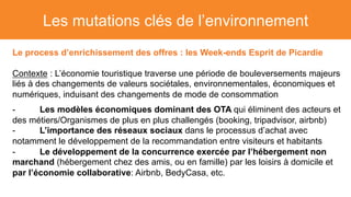 Les mutations clés de l’environnement
Le process d’enrichissement des offres : les Week-ends Esprit de Picardie
Contexte : L’économie touristique traverse une période de bouleversements majeurs
liés à des changements de valeurs sociétales, environnementales, économiques et
numériques, induisant des changements de mode de consommation
- Les modèles économiques dominant des OTA qui éliminent des acteurs et
des métiers/Organismes de plus en plus challengés (booking, tripadvisor, airbnb)
- L’importance des réseaux sociaux dans le processus d’achat avec
notamment le développement de la recommandation entre visiteurs et habitants
- Le développement de la concurrence exercée par l’hébergement non
marchand (hébergement chez des amis, ou en famille) par les loisirs à domicile et
par l’économie collaborative: Airbnb, BedyCasa, etc.
 