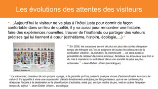 Les évolutions des attentes des visiteurs
“ …Aujourd’hui le visiteur ne va plus à l’hôtel juste pour dormir de façon
confortable dans un lieu de qualité, il y va aussi pour rencontrer une histoire,
faire des expériences nouvelles, trouver de l’inattendu ou partager des valeurs
précises qui lui tiennent à cœur (esthétisme, histoire, écologie,…) ”
“ En 2026, les vacances seront de plus en plus des sortes d’espace-
temps de thérapie où l’on se soignera de toutes les blessures de la
civilisation urbaine : la pollution, la promiscuité … ce sera aussi la
possibilité de retisser des liens amicaux, familiaux ou amoureux que l’on a
du mal à maintenir ou entretenir dans une société de plus en plus
urbanisée ” - Jean-Didier Urbain (sociologue)
“ Le vacancier, coauteur de son propre voyage, a la garantie qu’il se passera quelque chose d’extraordinaire au cours de
celui-ci. Il s’apprête à vivre une succession d’états émotionnels anticipés par l’organisateur, qui ne se contente plus
d’assurer l’accès à la destination et la planification d’activités, mais qui, en bon maître du jeu, met en scène l’espace-
temps du séjour ”. Jean-Didier Urbain , sociologue
 