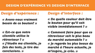 DESIGN D’EXPÉRIENCE VS DESIGN D’INTERFACE
Design d’expérience : Design d’interface :
« De quelle couleur doit être
le bouton pour qu’il soit
visible immédiatement ? »
« Avons-nous vraiment
besoin de ce bouton? »
« Comment faire pour que ce
rétroviseur soit le plus beau
du marché automobile ? »
« Je regarde les plus beaux du
marché à l’heure actuelle, je
m’inspire, je crée. »
« Est-ce que notre
clientèle utilise le
rétroviseur ? »
« J’étudie ma clientèle, je
fais des tests, je tire des
conclusions. »
 