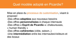 Quel modèle adopté en Picardie?
Mise en place du processus de customisation, visant à
proposer:
- Des offres adaptées aux nouveaux besoins
- Des offres personnalisées à chaque internaute
- Des offres « Esprit de Picardie »: chaleureuses,
« human friendly »
- Des offres cohérentes (cible, saison..)
- Une intermédiation entre les internautes/visiteurs et
des locaux
 
