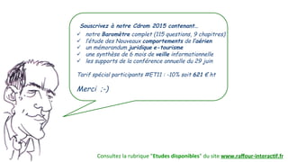 Consultez(la(rubrique("Etudes0disponibles"(du(site(www.raﬀour(interac.f.fr0
Souscrivez à notre Cdrom 2015 contenant…
"  notre Baromètre complet (115 questions, 9 chapitres)
"  l’étude des Nouveaux comportements de l’aérien
"  un mémorandum juridique e-tourisme
"  une synthèse de 6 mois de veille informationnelle
"  les supports de la conférence annuelle du 29 juin
Tarif spécial participants #ET11 : -10% soit 621 € ht
Merci ;-)(
 