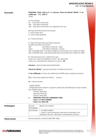 ESPECIFICAÇÃO TÉCNICA
                                                                                                              119 - V 11 (27/04/2012)



Gravação      FURUKAWA  CFOA-x-DD-w yF  v k  mês/ano  "Nome do Cliente" ANATEL  "n° do
              certificado"    (**)   LOTE nL"  
              Onde:
               
              x = tipo da fibra
              SM     para fibra monomodo
              MM     para fibra multimodo
              NZD    para fibra monomodo com dispersão não nula
               
              w = Tipo de Preenchimento do Núcleo
              S   para núcleo seco
              G   para núcleo geleado
               
              y = número de fibras
               
              v = Denominação extra para fibras especiais
              G-652D: para fibras SM G.652.D
              (50)                           para fibras multimodo - 50μm
              (62.5)                         para fibras multimodo - 62.5μm
              (50) 10 GIGABIT OM3   para fibras MM50 para transmissão até 10 Gbps em 320m
              (50) 10 GIGABIT OM4   para fibras MM50 para transmissão até 10 Gbps em 550m
               
              k = Denominação para  material de capa
              Cabo com capa em polietileno normal - sem descrição
              Cabo com características retardante a chama - RC
               
              mês/ano = data de fabricação (MM/AAAA)
               
              "Nome do Cliente" = quando solicitado no Pedido de Compra
               
              n° do certificado = número da certificação ANATEL para o respectivo produto
               
              (**) = marcação seqüencial métrica     xxxxxx m
               
              nL = número do lote
               
                CABOS MISTOS:
                Obrigatoriamente adotam a seguinte ordenação de distribuição do tipo de fibra
              por unidade básica:
                          Primeiro: fibras MM
                          Segundo: fibras SM
                          Terceiro: fibras NZD
              Ex.       FURUKAWA CFOA-DD-S (24MM(50)+12SM) 
                          Tubos 1 a 4: fibras MM(50)
                          Tubos 5 a 6: fibras SM

Embalagem     Tipo de        Bobina de madeira
              embalagem
              Quantidade      - De 3000 a 6000m
                              - Sobre o valor nominal de cada lance é permitida uma
                             tolerância de até +/-3% sobre o comprimento do lance


Observações   Demais requisitos conforme ABNT NBR 14566




                           Este informativo é de autoria e propriedade exclusiva da Furukawa Industrial S.A. Produtos Elétricos. É
                                                                                                                                     5/5
                           vedada a sua reprodução no todo ou em parte sem mencionar sua autoria, assim como alteração de seu
                           conteúdo ou contexto.
 