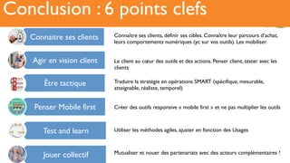 Récit6Conclusion : 6 points clefs
Connaitre ses clients
Agir en vision client
Être tactique
Penser Mobile first
Test and learn
Jouer collectif
Connaître ses clients, définir ses cibles. Connaître leur parcours d’achat,
leurs comportements numériques (yc sur vos outils). Les mobiliser.
Le client au cœur des outils et des actions. Penser client, tester avec les
clients
Traduire la stratégie en opérations SMART (spécifique, mesurable,
atteignable, réaliste, temporel)
Créer des outils responsive « mobile first » et ne pas multiplier les outils
Utiliser les méthodes agiles, ajuster en fonction des Usages
Mutualiser et nouer des partenariats avec des acteurs complémentaires !
 