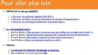 Récit6Pour aller plus loin
!  ARTICLES de Nicolas BARRET
o  « Tourisme : les tendances digitales 2016-2017 »
o  « Tourisme : le Client a le pouvoir, illustrations du concept d’empowerment »
o  « Tourisme : Le marketing de destination en première ligne »
!  Sur ETOURISME.INFO
o  Jean-Luc Boulin, « Mais pourquoi ne sommes-nous pas meilleurs en stratégie social media ? »
o  Jean-Luc Boulin, « Expérientiel versus inspirationnel : la bataille des sites de destinations »
o  François Perroy, « Bourlinguer n’importe où mais comme à la maison »
o  Sarah Andreu, « Gérer sa e-réputation comme un chef »
!  VEILLE :
!  LA REVUE DE PRESSETOURSIME & DIGITAL
!  Pour s’abonner :à la revue de presse ICI
 